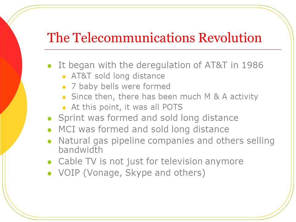 The Telecommunications Revolution It began with the deregulation of AT&T in 1986 AT&T sold long distance 7 baby bells were formed Since then, there has been much M & A activity At this point, it was all POTS Sprint was formed and sold long distance MCI was formed and sold long distance Natural gas pipeline companies and others selling bandwidth Cable TV is not just for television anymore VOIP (Vonage, Skype and others)