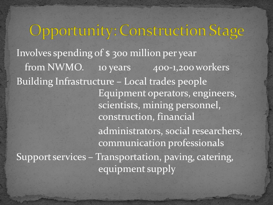 Involves spending of $ 300 million per year from NWMO.10 years400-1,200 workers Building Infrastructure – Local trades people Equipment operators, engineers, scientists, mining personnel, construction, financial administrators, social researchers, communication professionals Support services – Transportation, paving, catering, equipment supply