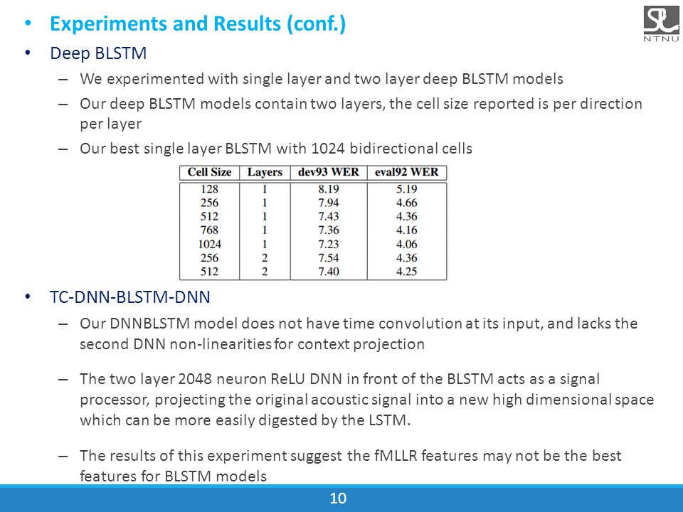 Experiments and Results (conf.) Deep BLSTM – We experimented with single layer and two layer deep BLSTM models – Our deep BLSTM models contain two layers, the cell size reported is per direction per layer – Our best single layer BLSTM with 1024 bidirectional cells TC-DNN-BLSTM-DNN – Our DNNBLSTM model does not have time convolution at its input, and lacks the second DNN non-linearities for context projection – The two layer 2048 neuron ReLU DNN in front of the BLSTM acts as a signal processor, projecting the original acoustic signal into a new high dimensional space which can be more easily digested by the LSTM.