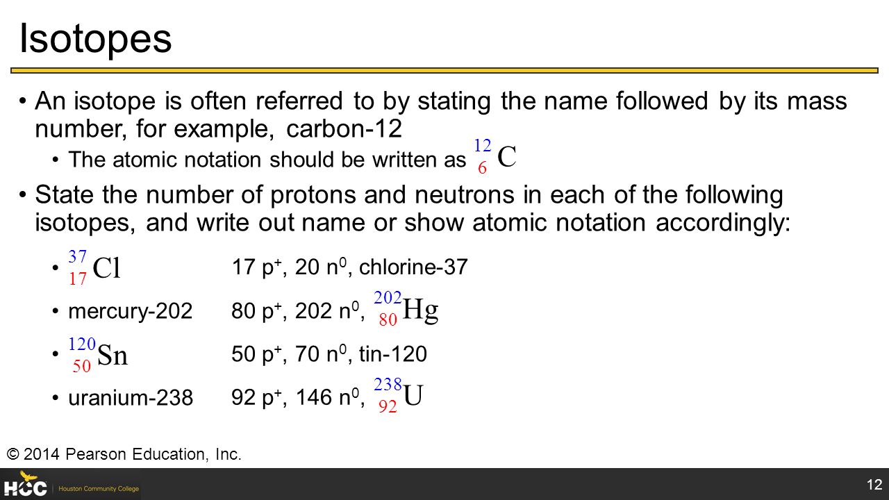 Isotopes An isotope is often referred to by stating the name followed by its mass number, for example, carbon-12 The atomic notation should be written as State the number of protons and neutrons in each of the following isotopes, and write out name or show atomic notation accordingly: mercury-202 uranium © 2014 Pearson Education, Inc.