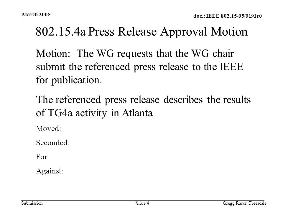 doc.: IEEE /0191r0 Submission March 2005 Gregg Rasor, FreescaleSlide a Press Release Approval Motion Motion: The WG requests that the WG chair submit the referenced press release to the IEEE for publication.