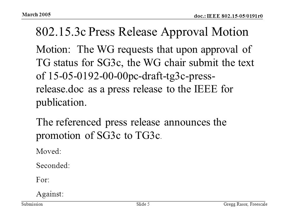 doc.: IEEE /0191r0 Submission March 2005 Gregg Rasor, FreescaleSlide c Press Release Approval Motion Motion: The WG requests that upon approval of TG status for SG3c, the WG chair submit the text of pc-draft-tg3c-press- release.doc as a press release to the IEEE for publication.