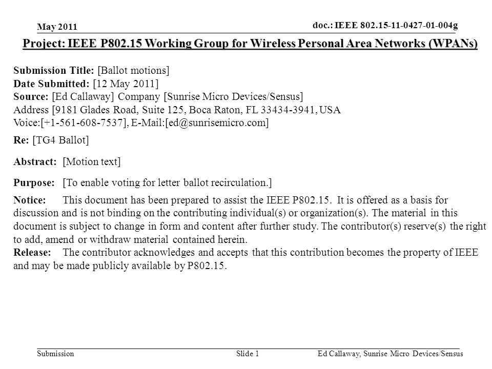 doc.: IEEE Submission May 2011 Ed Callaway, Sunrise Micro Devices/SensusSlide 1 Project: IEEE P Working Group for Wireless Personal Area Networks (WPANs) Submission Title: [Ballot motions] Date Submitted: [12 May 2011] Source: [Ed Callaway] Company [Sunrise Micro Devices/Sensus] Address [9181 Glades Road, Suite 125, Boca Raton, FL , USA Voice:[ ], Re: [TG4 Ballot] Abstract:[Motion text] Purpose:[To enable voting for letter ballot recirculation.] Notice:This document has been prepared to assist the IEEE P
