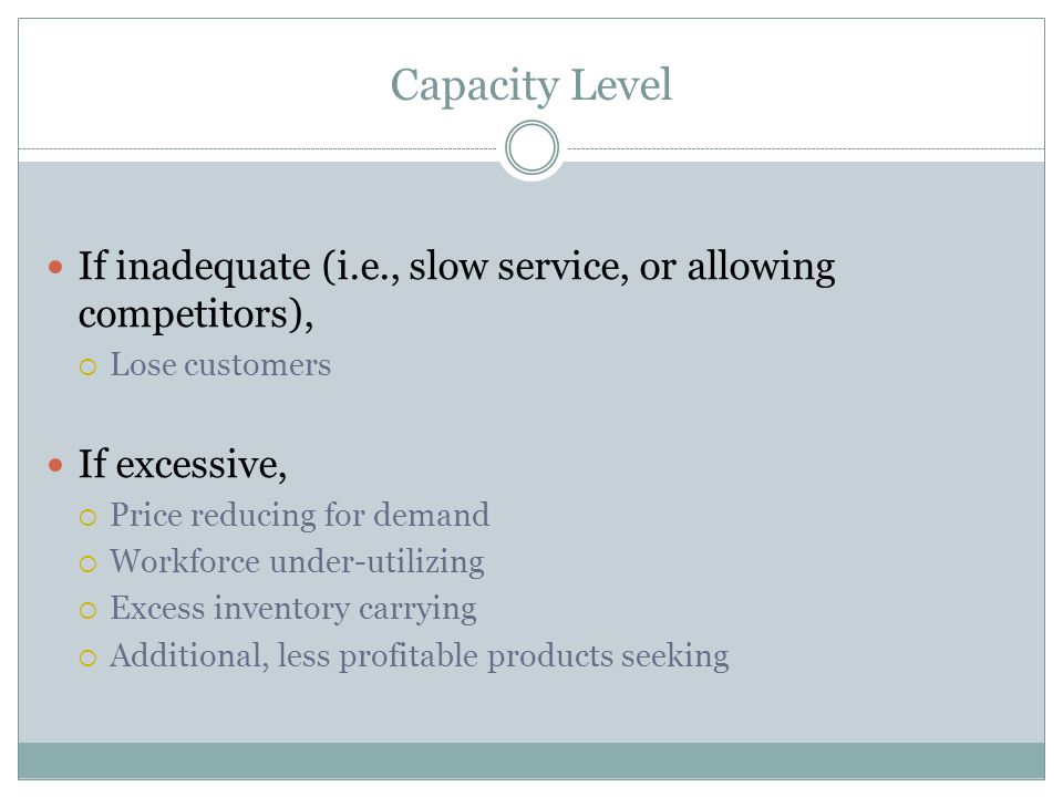 Capacity Level If inadequate (i.e., slow service, or allowing competitors),  Lose customers If excessive,  Price reducing for demand  Workforce under-utilizing  Excess inventory carrying  Additional, less profitable products seeking
