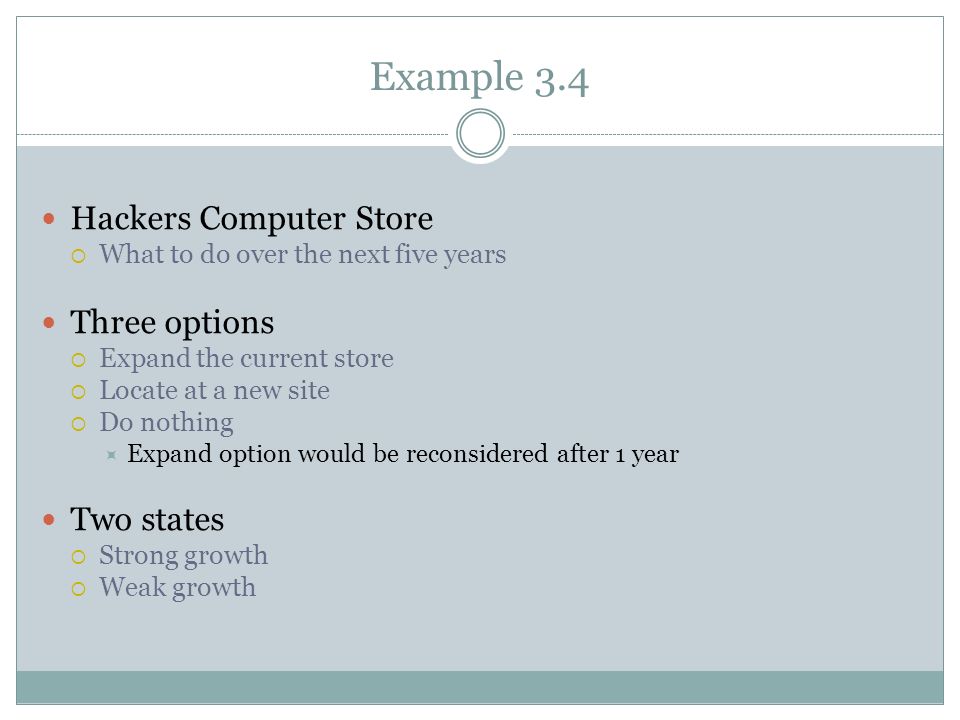 Example 3.4 Hackers Computer Store  What to do over the next five years Three options  Expand the current store  Locate at a new site  Do nothing  Expand option would be reconsidered after 1 year Two states  Strong growth  Weak growth