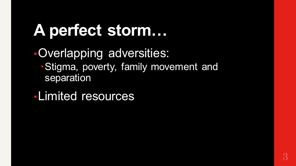 A perfect storm… Overlapping adversities:  Stigma, poverty, family movement and separation Limited resources 3