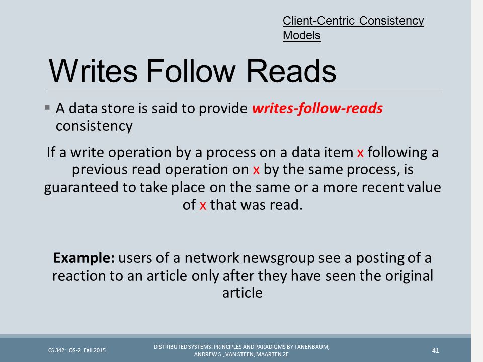 Writes Follow Reads  A data store is said to provide writes-follow-reads consistency If a write operation by a process on a data item x following a previous read operation on x by the same process, is guaranteed to take place on the same or a more recent value of x that was read.