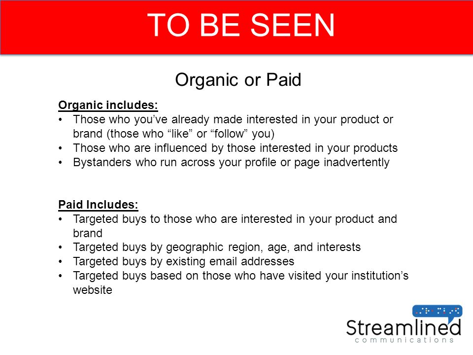 TO BE SEEN Organic or Paid Organic includes: Those who you’ve already made interested in your product or brand (those who like or follow you) Those who are influenced by those interested in your products Bystanders who run across your profile or page inadvertently Paid Includes: Targeted buys to those who are interested in your product and brand Targeted buys by geographic region, age, and interests Targeted buys by existing  addresses Targeted buys based on those who have visited your institution’s website