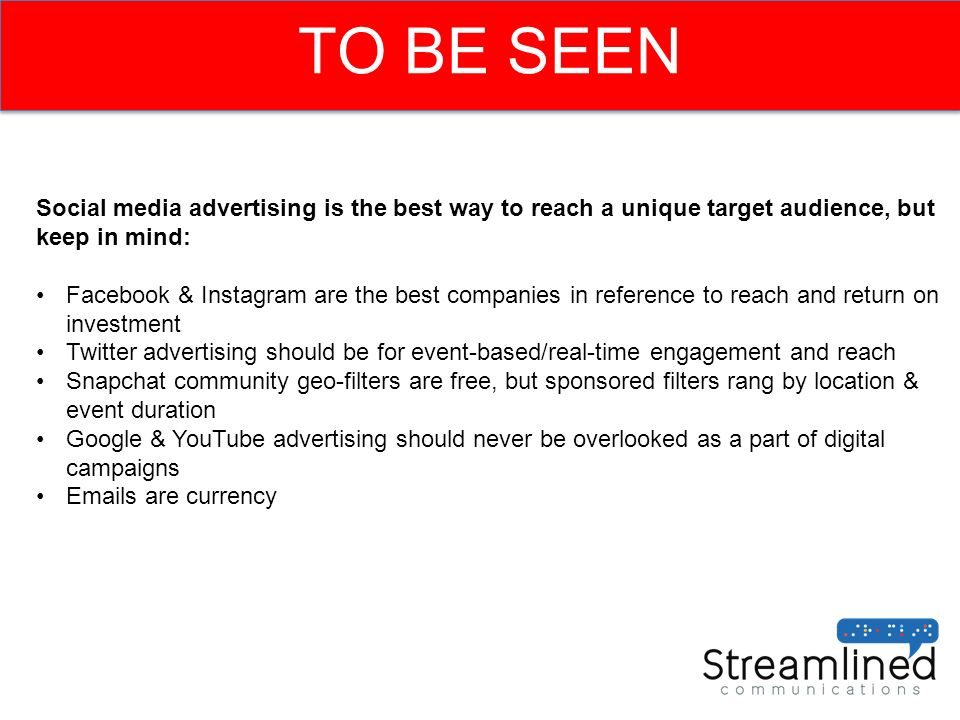 TO BE SEEN Social media advertising is the best way to reach a unique target audience, but keep in mind: Facebook & Instagram are the best companies in reference to reach and return on investment Twitter advertising should be for event-based/real-time engagement and reach Snapchat community geo-filters are free, but sponsored filters rang by location & event duration Google & YouTube advertising should never be overlooked as a part of digital campaigns  s are currency
