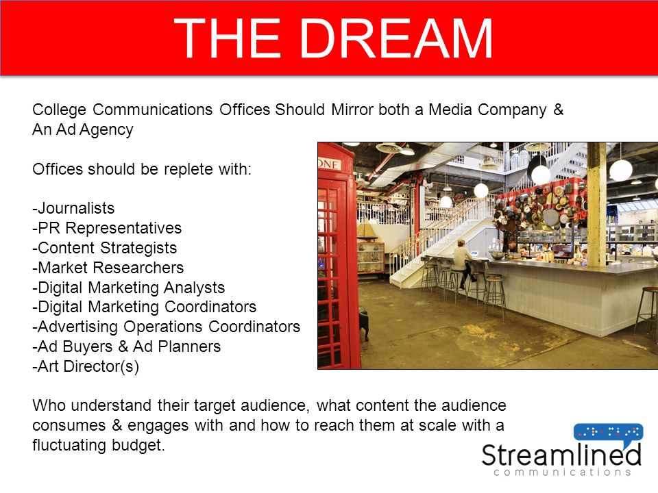 THE DREAM College Communications Offices Should Mirror both a Media Company & An Ad Agency Offices should be replete with: -Journalists -PR Representatives -Content Strategists -Market Researchers -Digital Marketing Analysts -Digital Marketing Coordinators -Advertising Operations Coordinators -Ad Buyers & Ad Planners -Art Director(s) Who understand their target audience, what content the audience consumes & engages with and how to reach them at scale with a fluctuating budget.