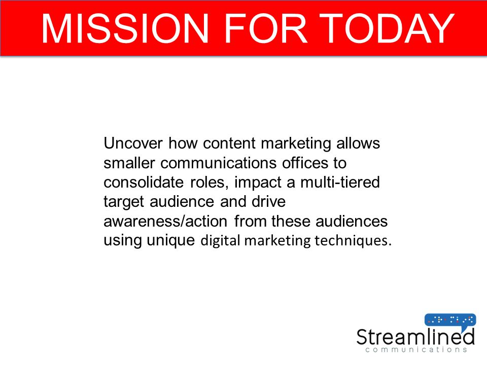 MISSION FOR TODAY Uncover how content marketing allows smaller communications offices to consolidate roles, impact a multi-tiered target audience and drive awareness/action from these audiences using unique digital marketing techniques.