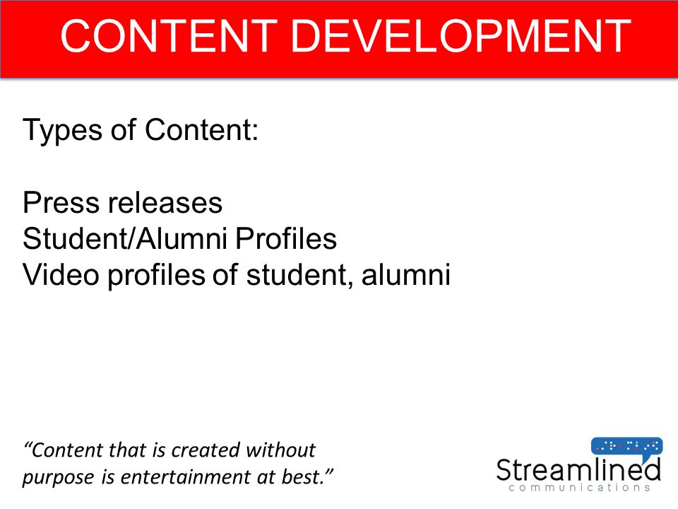 CONTENT DEVELOPMENT Types of Content: Press releases Student/Alumni Profiles Video profiles of student, alumni Content that is created without purpose is entertainment at best.