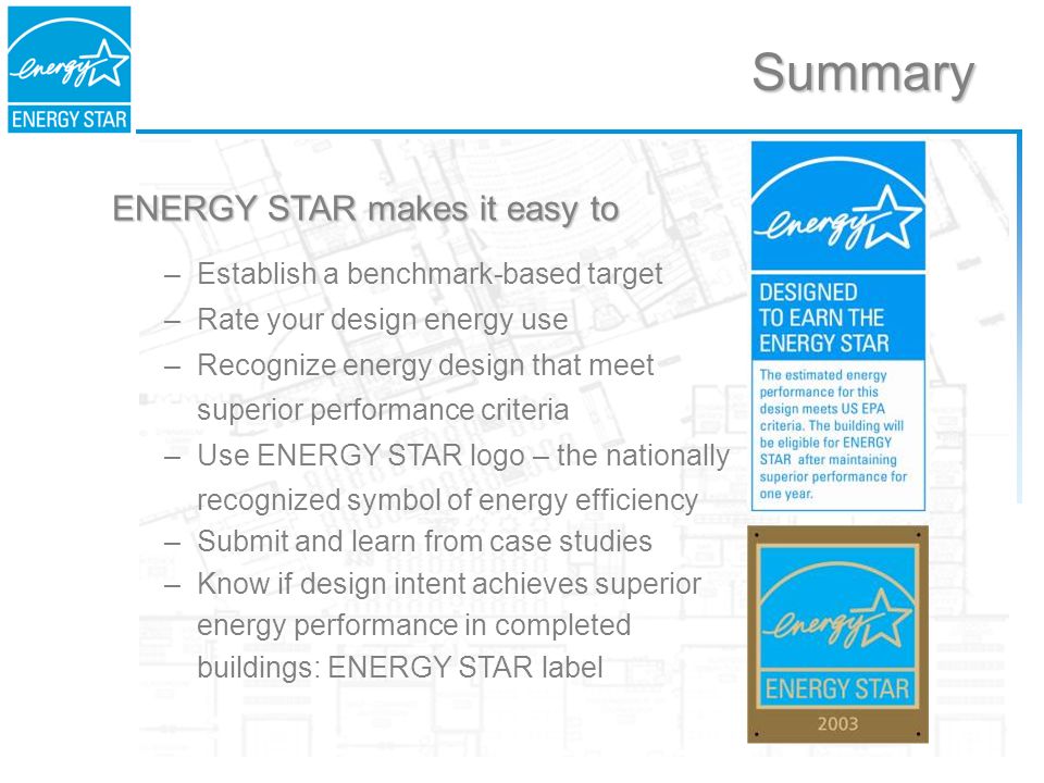 ENERGY STAR makes it easy to –Establish a benchmark-based target –Rate your design energy use –Recognize energy design that meet superior performance criteria –Use ENERGY STAR logo – the nationally recognized symbol of energy efficiency –Submit and learn from case studies –Know if design intent achieves superior energy performance in completed buildings: ENERGY STAR label Summary