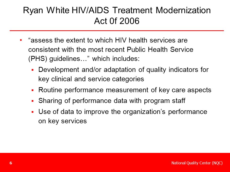 National Quality Center (NQC)6 Ryan White HIV/AIDS Treatment Modernization Act 0f 2006 assess the extent to which HIV health services are consistent with the most recent Public Health Service (PHS) guidelines… which includes:  Development and/or adaptation of quality indicators for key clinical and service categories  Routine performance measurement of key care aspects  Sharing of performance data with program staff  Use of data to improve the organization’s performance on key services
