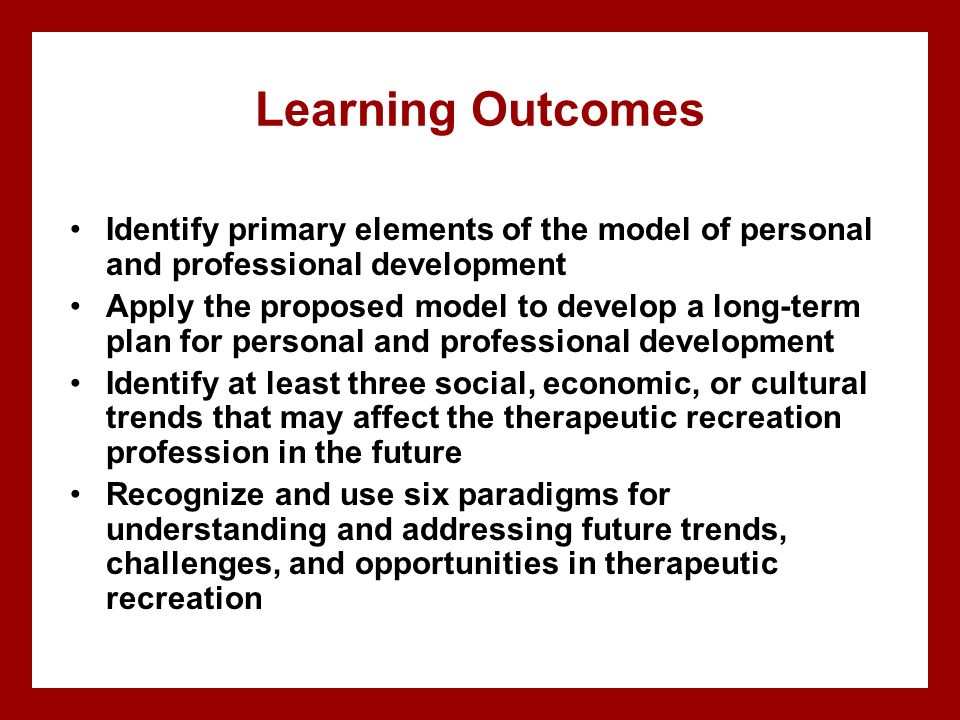 Learning Outcomes Identify primary elements of the model of personal and professional development Apply the proposed model to develop a long-term plan for personal and professional development Identify at least three social, economic, or cultural trends that may affect the therapeutic recreation profession in the future Recognize and use six paradigms for understanding and addressing future trends, challenges, and opportunities in therapeutic recreation