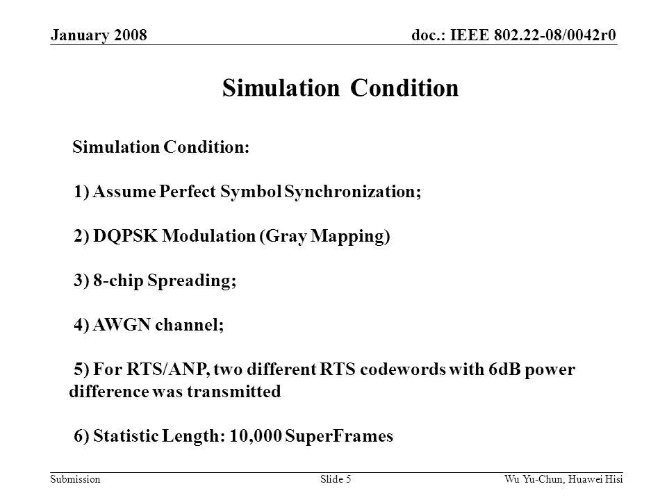 doc.: IEEE /0042r0 Submission January 2008 Wu Yu-Chun, Huawei HisiSlide 5 Simulation Condition Simulation Condition: 1) Assume Perfect Symbol Synchronization; 2) DQPSK Modulation (Gray Mapping) 3) 8-chip Spreading; 4) AWGN channel; 5) For RTS/ANP, two different RTS codewords with 6dB power difference was transmitted 6) Statistic Length: 10,000 SuperFrames