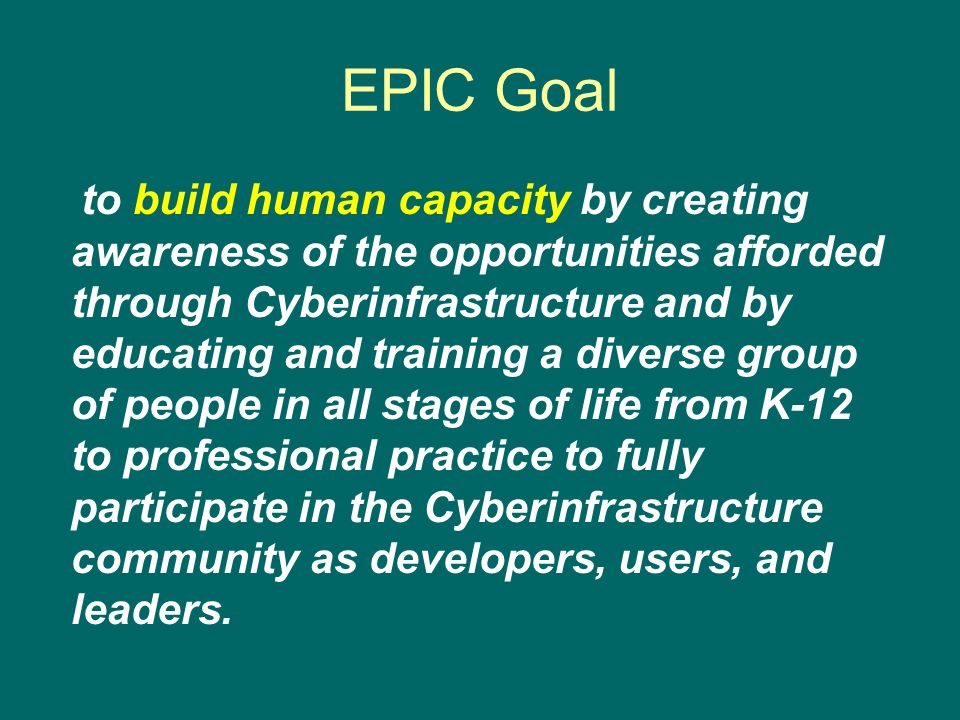 EPIC Goal to build human capacity by creating awareness of the opportunities afforded through Cyberinfrastructure and by educating and training a diverse group of people in all stages of life from K-12 to professional practice to fully participate in the Cyberinfrastructure community as developers, users, and leaders.