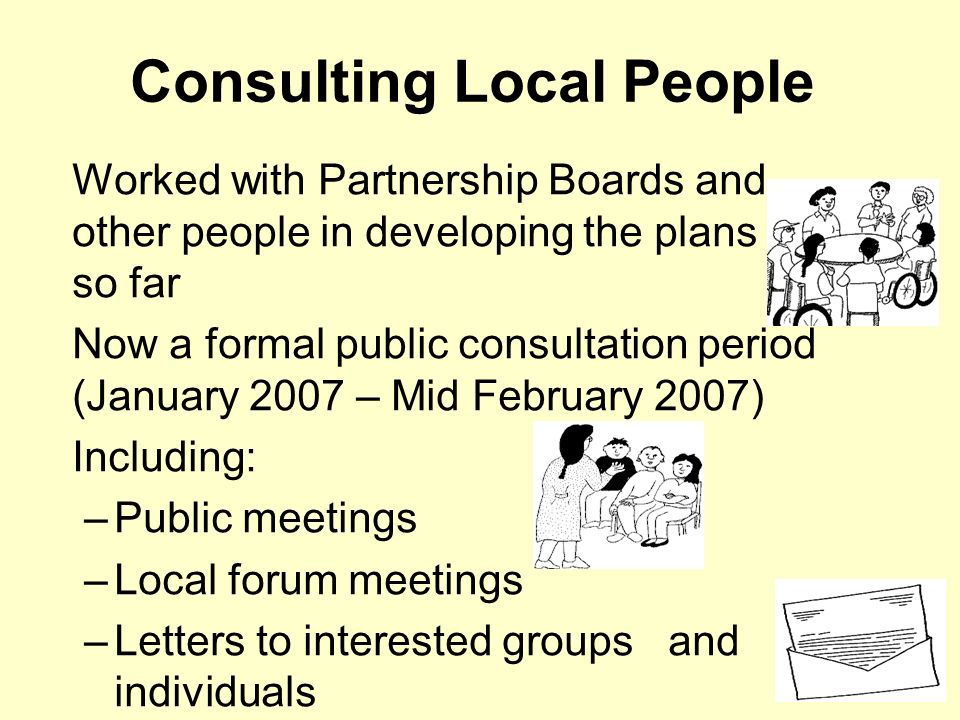 Consulting Local People Worked with Partnership Boards and other people in developing the plans so far Now a formal public consultation period (January 2007 – Mid February 2007) Including: –Public meetings –Local forum meetings –Letters to interested groups and individuals