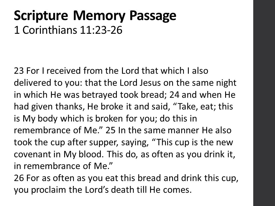 Scripture Memory Passage 1 Corinthians 11: For I received from the Lord that which I also delivered to you: that the Lord Jesus on the same night in which He was betrayed took bread; 24 and when He had given thanks, He broke it and said, Take, eat; this is My body which is broken for you; do this in remembrance of Me. 25 In the same manner He also took the cup after supper, saying, This cup is the new covenant in My blood.