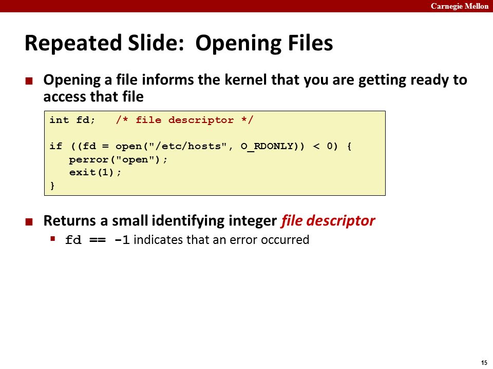 Carnegie Mellon 15 Repeated Slide: Opening Files Opening a file informs the kernel that you are getting ready to access that file Returns a small identifying integer file descriptor  fd == -1 indicates that an error occurred int fd; /* file descriptor */ if ((fd = open( /etc/hosts , O_RDONLY)) < 0) { perror( open ); exit(1); }