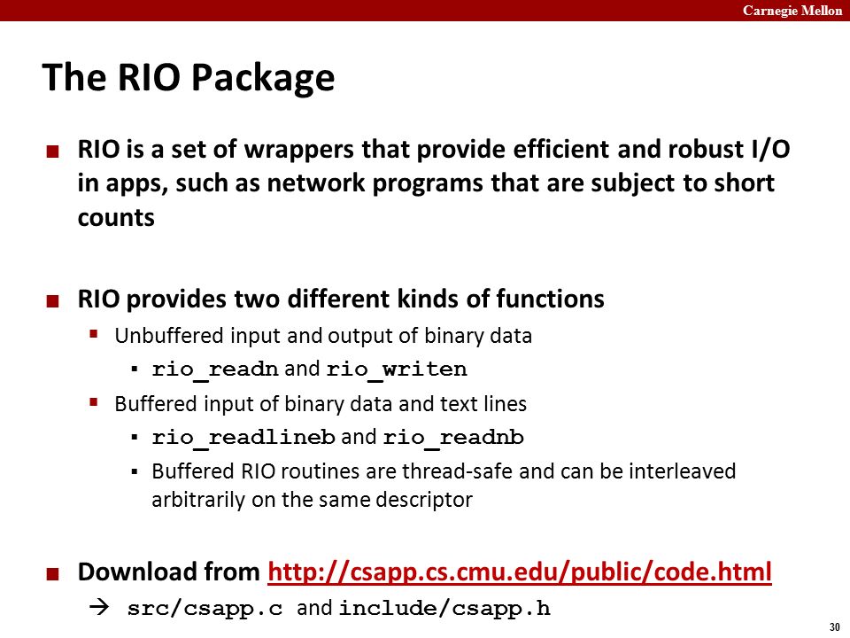 Carnegie Mellon 30 The RIO Package RIO is a set of wrappers that provide efficient and robust I/O in apps, such as network programs that are subject to short counts RIO provides two different kinds of functions  Unbuffered input and output of binary data  rio_readn and rio_writen  Buffered input of binary data and text lines  rio_readlineb and rio_readnb  Buffered RIO routines are thread-safe and can be interleaved arbitrarily on the same descriptor Download from    src/csapp.c and include/csapp.h