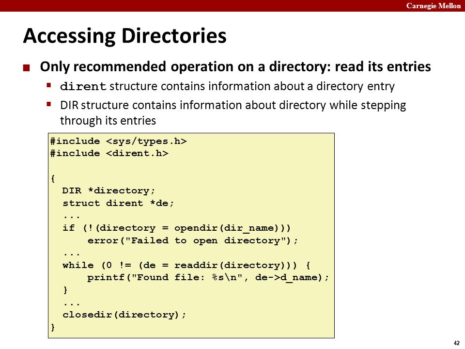 Carnegie Mellon 42 Accessing Directories Only recommended operation on a directory: read its entries  dirent structure contains information about a directory entry  DIR structure contains information about directory while stepping through its entries #include { DIR *directory; struct dirent *de;...