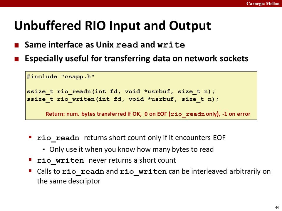 Carnegie Mellon 44 Unbuffered RIO Input and Output Same interface as Unix read and write Especially useful for transferring data on network sockets  rio_readn returns short count only if it encounters EOF  Only use it when you know how many bytes to read  rio_writen never returns a short count  Calls to rio_readn and rio_writen can be interleaved arbitrarily on the same descriptor #include csapp.h ssize_t rio_readn(int fd, void *usrbuf, size_t n); ssize_t rio_writen(int fd, void *usrbuf, size_t n); Return: num.