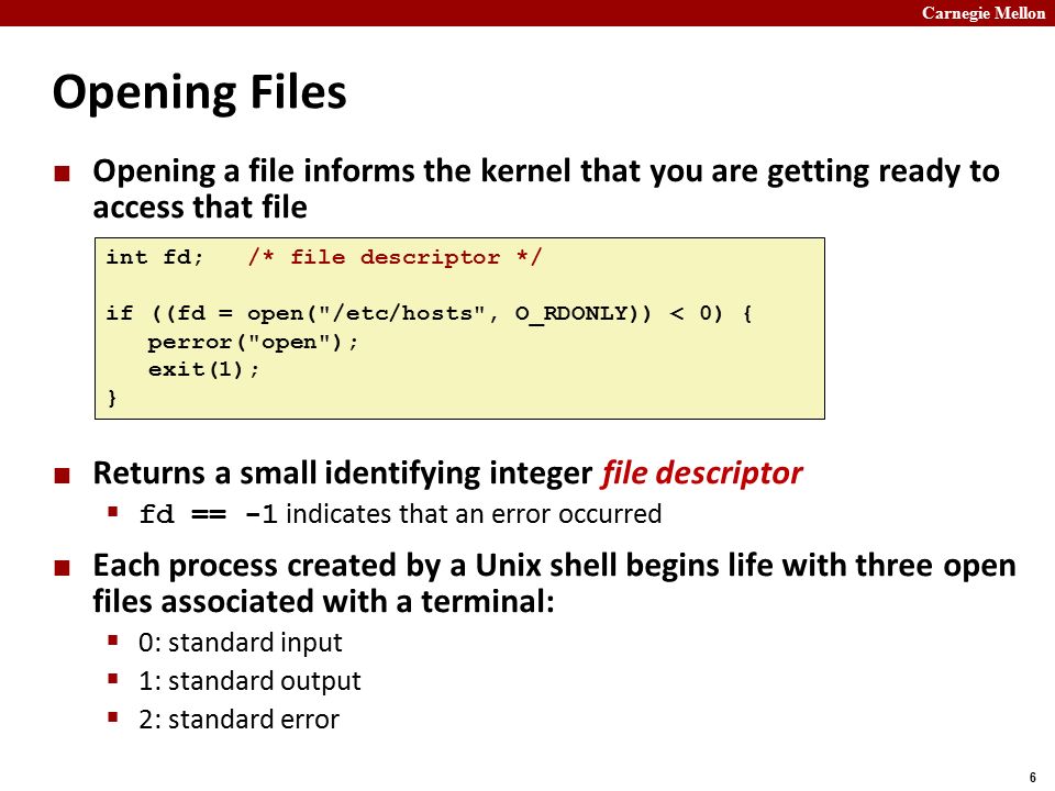 Carnegie Mellon 6 Opening Files Opening a file informs the kernel that you are getting ready to access that file Returns a small identifying integer file descriptor  fd == -1 indicates that an error occurred Each process created by a Unix shell begins life with three open files associated with a terminal:  0: standard input  1: standard output  2: standard error int fd; /* file descriptor */ if ((fd = open( /etc/hosts , O_RDONLY)) < 0) { perror( open ); exit(1); }