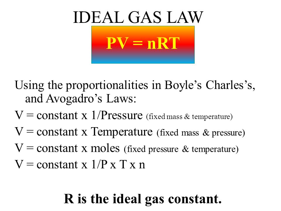 IDEAL GAS LAW PV = nRT Using the proportionalities in Boyle’s Charles’s, and Avogadro’s Laws: V = constant x 1/Pressure (fixed mass & temperature) V = constant x Temperature (fixed mass & pressure) V = constant x moles (fixed pressure & temperature) V = constant x 1/P x T x n R is the ideal gas constant.