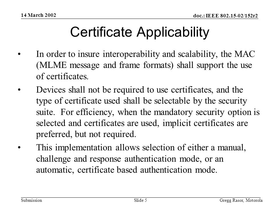 14 March 2002 doc.: IEEE /152r2 Gregg Rasor, MotorolaSlide 5Submission Certificate Applicability In order to insure interoperability and scalability, the MAC (MLME message and frame formats) shall support the use of certificates.