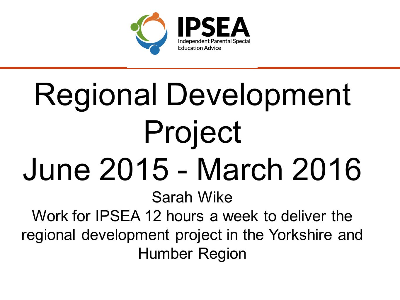 Regional Development Project June March 2016 Sarah Wike Work for IPSEA 12 hours a week to deliver the regional development project in the Yorkshire and Humber Region
