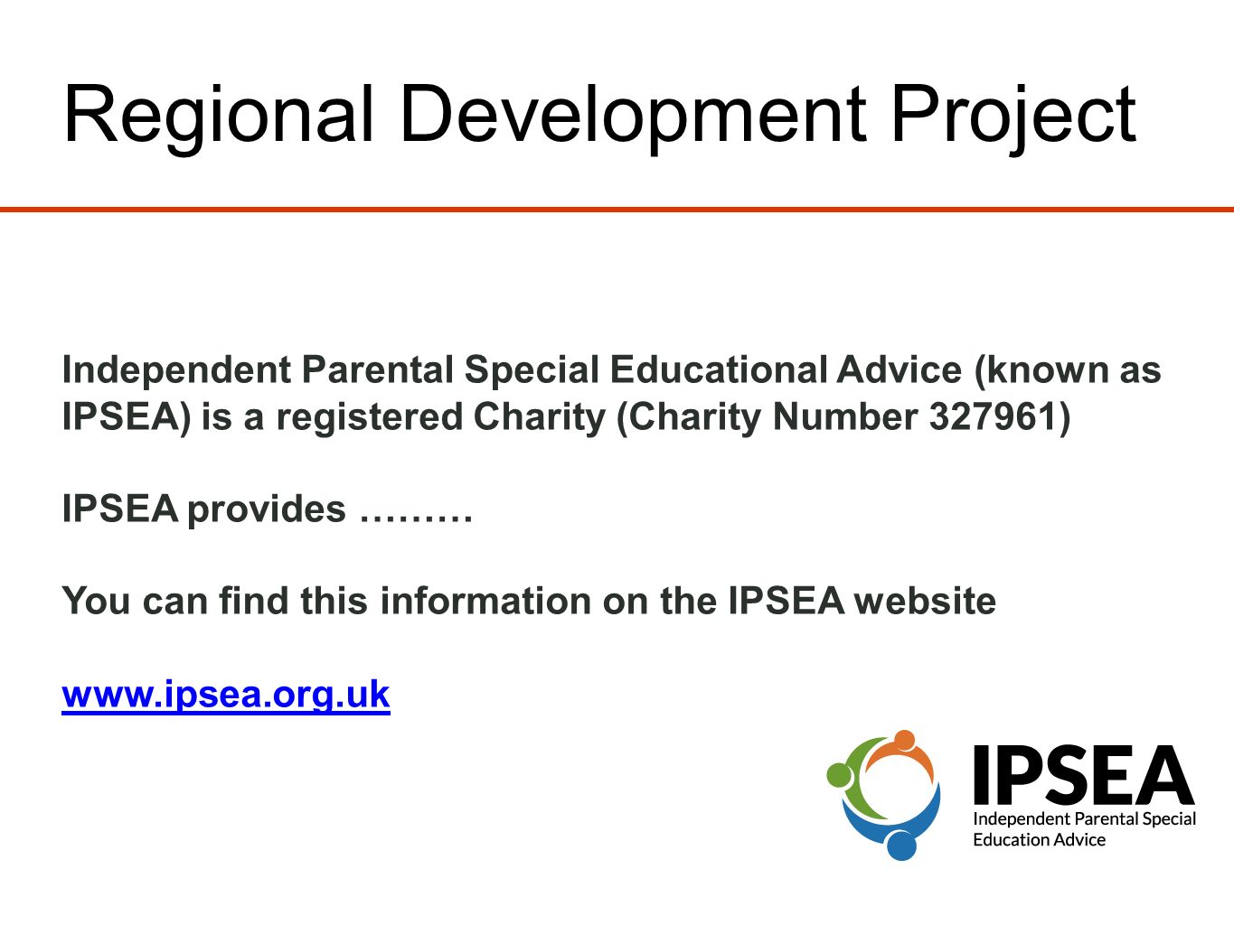 Regional Development Project Independent Parental Special Educational Advice (known as IPSEA) is a registered Charity (Charity Number ) IPSEA provides ……… You can find this information on the IPSEA website