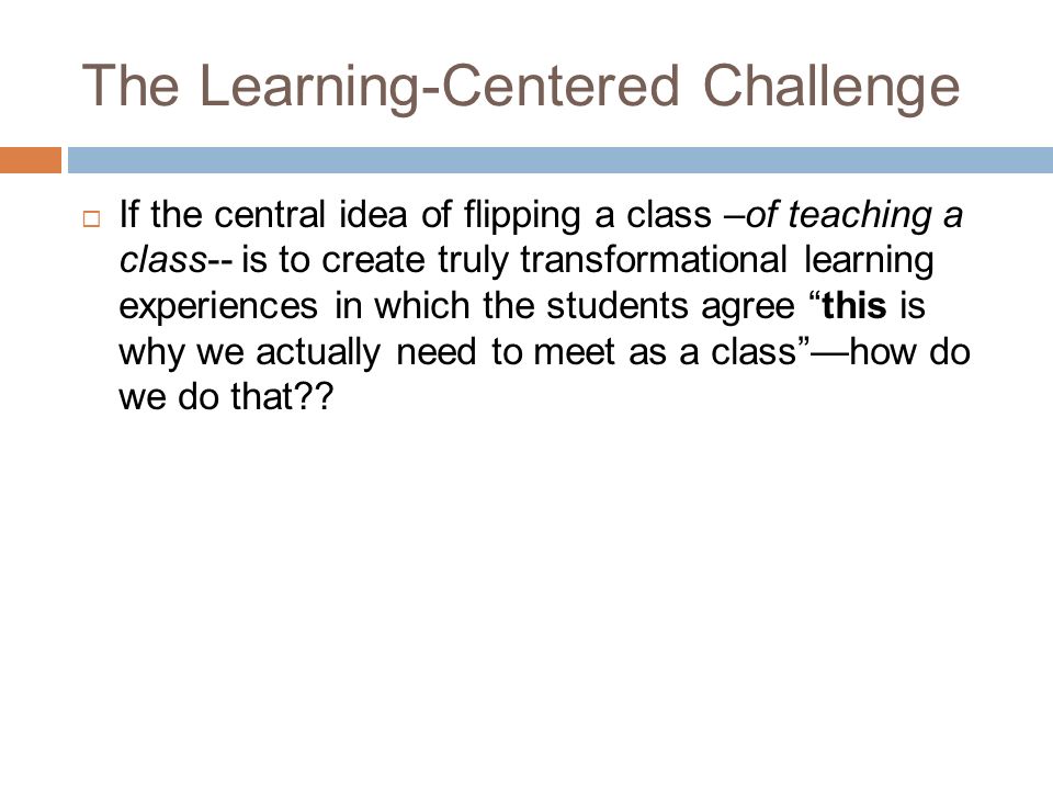 The Learning-Centered Challenge  If the central idea of flipping a class –of teaching a class-- is to create truly transformational learning experiences in which the students agree this is why we actually need to meet as a class —how do we do that