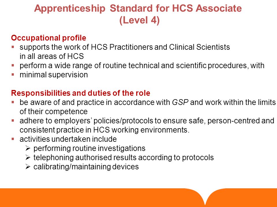 Occupational profile  supports the work of HCS Practitioners and Clinical Scientists in all areas of HCS  perform a wide range of routine technical and scientific procedures, with  minimal supervision Responsibilities and duties of the role  be aware of and practice in accordance with GSP and work within the limits of their competence  adhere to employers’ policies/protocols to ensure safe, person-centred and consistent practice in HCS working environments.