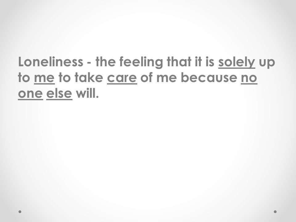 Loneliness - the feeling that it is solely up to me to take care of me because no one else will.
