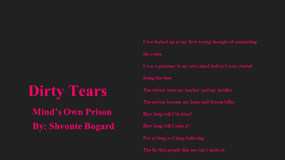 Dirty Tears Mind’s Own Prison By: Shvonte Bogard I was locked up at my first wrong thought of committing the crime I was a prisoner to my own mind before I even started doing the time The streets were my teacher and my instiller The prison became my hope and dream killer How long will I be here.