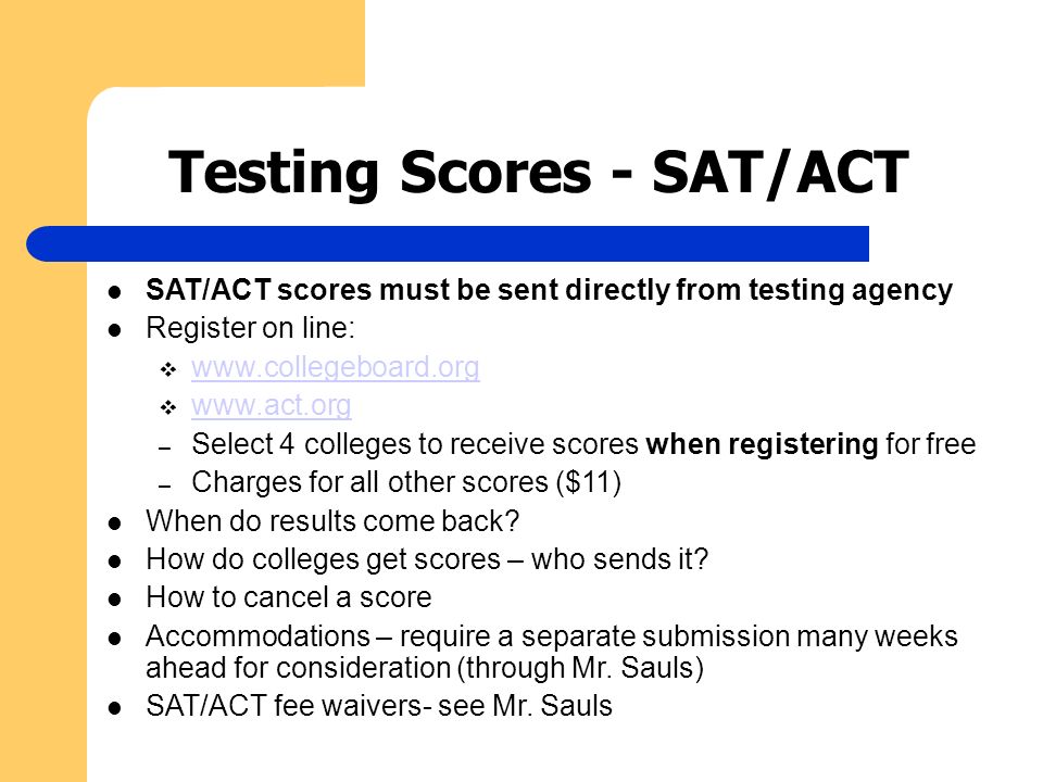 Testing Scores - SAT/ACT SAT/ACT scores must be sent directly from testing agency Register on line:           – Select 4 colleges to receive scores when registering for free – Charges for all other scores ($11) When do results come back.