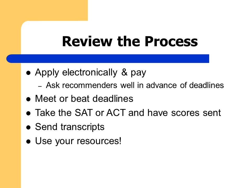 Review the Process Apply electronically & pay – Ask recommenders well in advance of deadlines Meet or beat deadlines Take the SAT or ACT and have scores sent Send transcripts Use your resources!