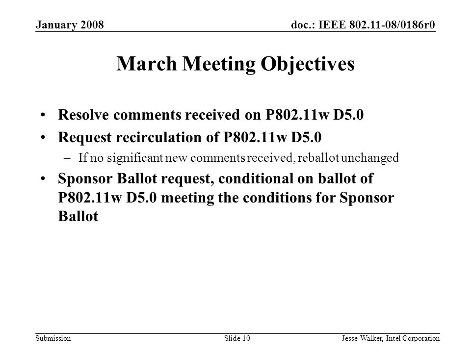 doc.: IEEE /0186r0 Submission January 2008 Jesse Walker, Intel CorporationSlide 10 March Meeting Objectives Resolve comments received on P802.11w D5.0 Request recirculation of P802.11w D5.0 –If no significant new comments received, reballot unchanged Sponsor Ballot request, conditional on ballot of P802.11w D5.0 meeting the conditions for Sponsor Ballot