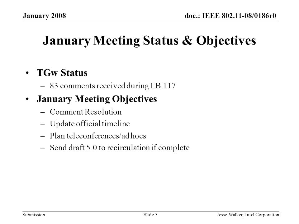 doc.: IEEE /0186r0 Submission January 2008 Jesse Walker, Intel CorporationSlide 3 January Meeting Status & Objectives TGw Status –83 comments received during LB 117 January Meeting Objectives –Comment Resolution –Update official timeline –Plan teleconferences/ad hocs –Send draft 5.0 to recirculation if complete