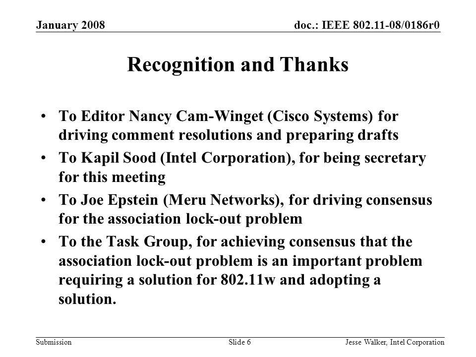 doc.: IEEE /0186r0 Submission January 2008 Jesse Walker, Intel CorporationSlide 6 Recognition and Thanks To Editor Nancy Cam-Winget (Cisco Systems) for driving comment resolutions and preparing drafts To Kapil Sood (Intel Corporation), for being secretary for this meeting To Joe Epstein (Meru Networks), for driving consensus for the association lock-out problem To the Task Group, for achieving consensus that the association lock-out problem is an important problem requiring a solution for w and adopting a solution.