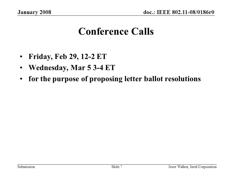 doc.: IEEE /0186r0 Submission January 2008 Jesse Walker, Intel CorporationSlide 7 Conference Calls Friday, Feb 29, 12-2 ET Wednesday, Mar ET for the purpose of proposing letter ballot resolutions