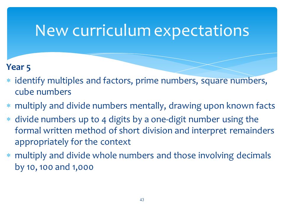 Year 5  identify multiples and factors, prime numbers, square numbers, cube numbers  multiply and divide numbers mentally, drawing upon known facts  divide numbers up to 4 digits by a one-digit number using the formal written method of short division and interpret remainders appropriately for the context  multiply and divide whole numbers and those involving decimals by 10, 100 and 1,000 New curriculum expectations 43