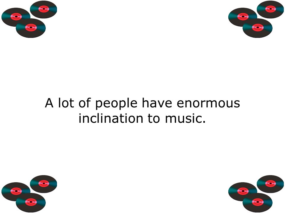 A lot of people have enormous inclination to music.