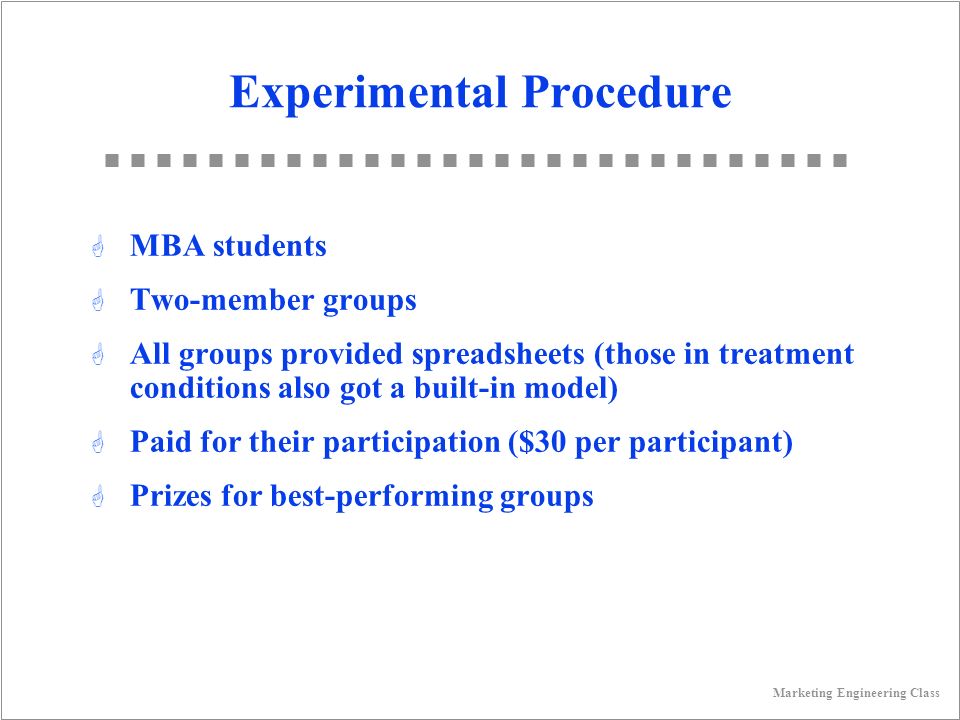 Marketing Engineering Class Experimental Procedure G MBA students G Two-member groups G All groups provided spreadsheets (those in treatment conditions also got a built-in model) G Paid for their participation ($30 per participant) G Prizes for best-performing groups