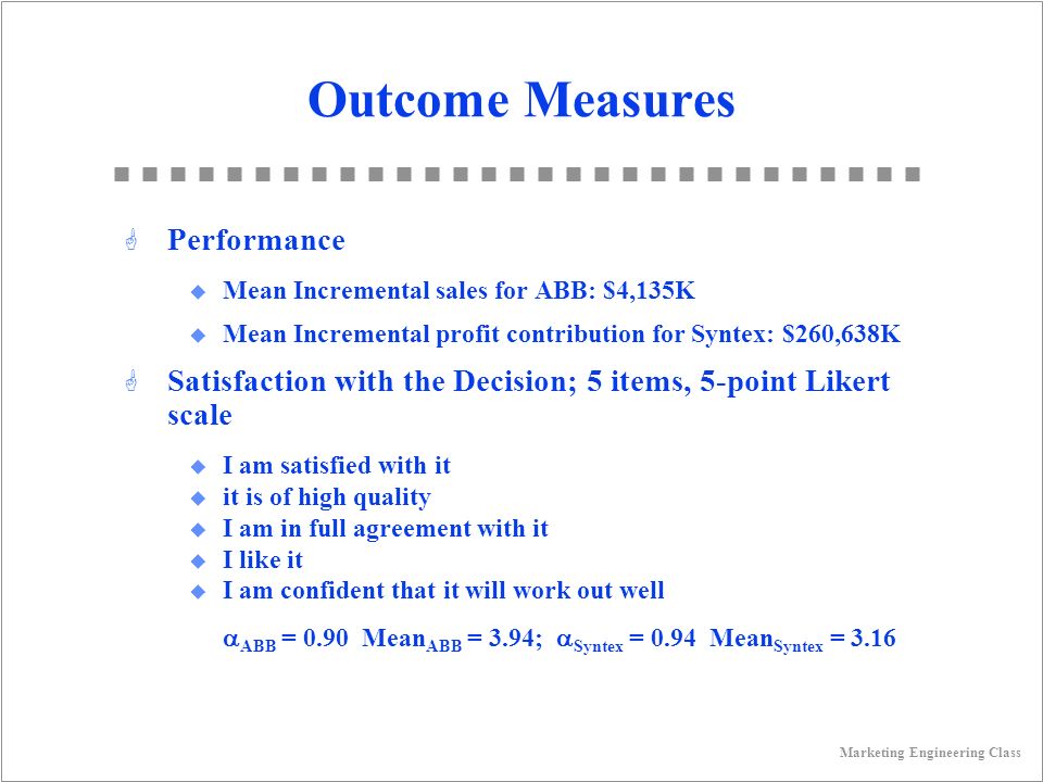 Marketing Engineering Class Outcome Measures G Performance u Mean Incremental sales for ABB: $4,135K u Mean Incremental profit contribution for Syntex: $260,638K G Satisfaction with the Decision; 5 items, 5-point Likert scale u I am satisfied with it u it is of high quality u I am in full agreement with it u I like it u I am confident that it will work out well  ABB = 0.90 Mean ABB = 3.94;  Syntex = 0.94 Mean Syntex = 3.16