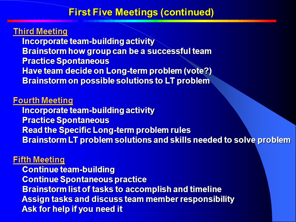 First Five Meetings (continued) Third Meeting Incorporate team-building activity Incorporate team-building activity Brainstorm how group can be a successful team Brainstorm how group can be a successful team Practice Spontaneous Practice Spontaneous Have team decide on Long-term problem (vote ) Have team decide on Long-term problem (vote ) Brainstorm on possible solutions to LT problem Brainstorm on possible solutions to LT problem Fourth Meeting Incorporate team-building activity Incorporate team-building activity Practice Spontaneous Practice Spontaneous Read the Specific Long-term problem rules Read the Specific Long-term problem rules Brainstorm LT problem solutions and skills needed to solve problem Brainstorm LT problem solutions and skills needed to solve problem Fifth Meeting Continue team-building Continue team-building Continue Spontaneous practice Continue Spontaneous practice Brainstorm list of tasks to accomplish and timeline Brainstorm list of tasks to accomplish and timeline Assign tasks and discuss team member responsibility Assign tasks and discuss team member responsibility Ask for help if you need it Ask for help if you need it First Five Meetings Continued …First Five Meetings Continued …
