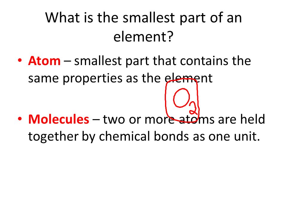 Atom – smallest part that contains the same properties as the element Molecules – two or more atoms are held together by chemical bonds as one unit.