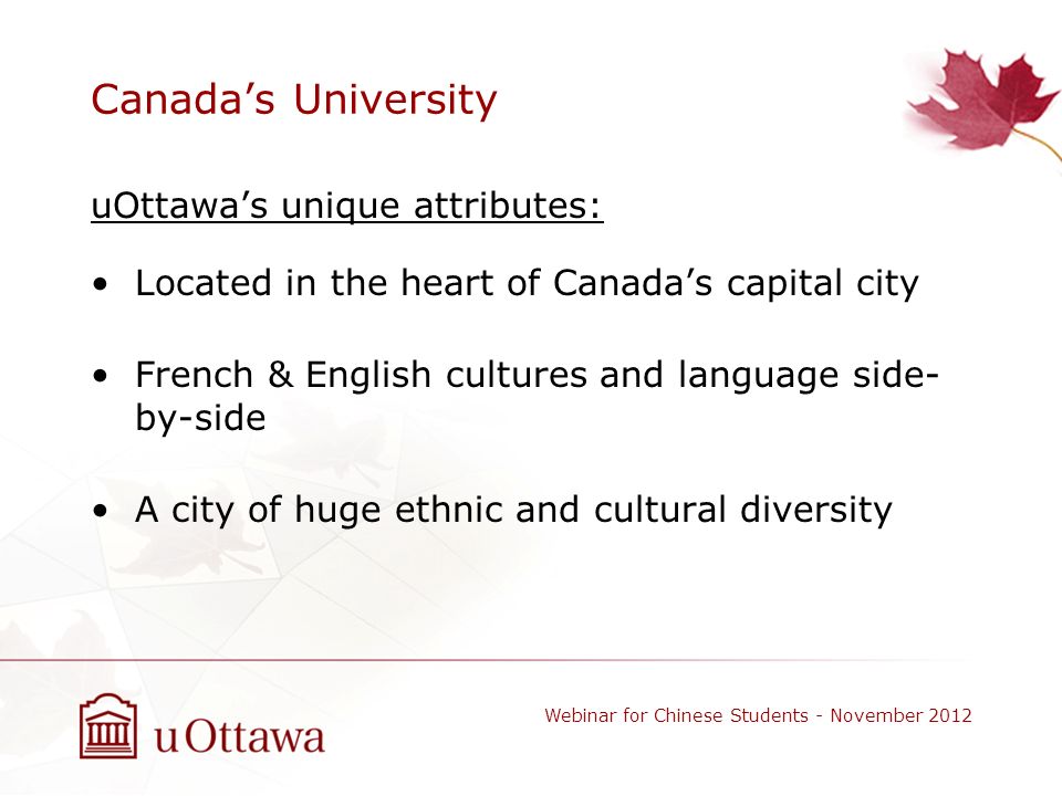 Canada’s University uOttawa’s unique attributes: Located in the heart of Canada’s capital city French & English cultures and language side- by-side A city of huge ethnic and cultural diversity Webinar for Chinese Students - November 2012