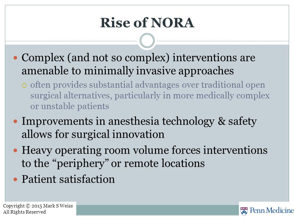 Rise of NORA Complex (and not so complex) interventions are amenable to minimally invasive approaches  often provides substantial advantages over traditional open surgical alternatives, particularly in more medically complex or unstable patients Improvements in anesthesia technology & safety allows for surgical innovation Heavy operating room volume forces interventions to the periphery or remote locations Patient satisfaction Copyright © 2015 Mark S Weiss All Rights Reserved